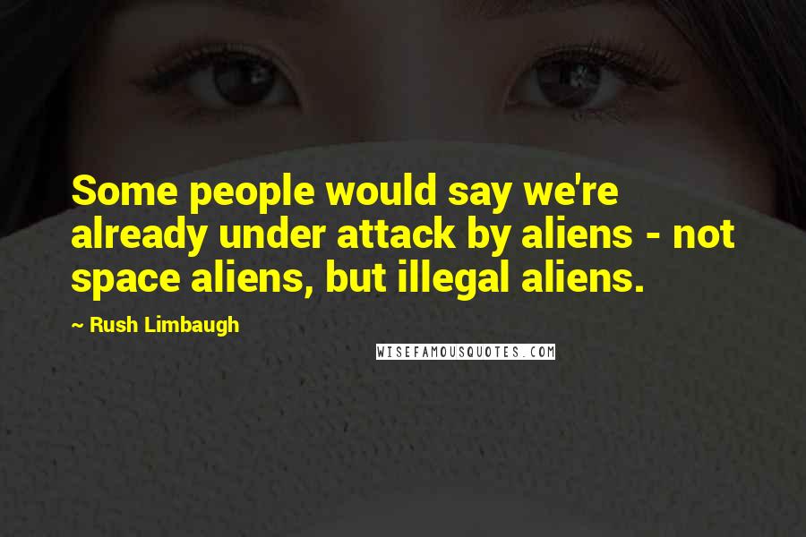 Rush Limbaugh Quotes: Some people would say we're already under attack by aliens - not space aliens, but illegal aliens.