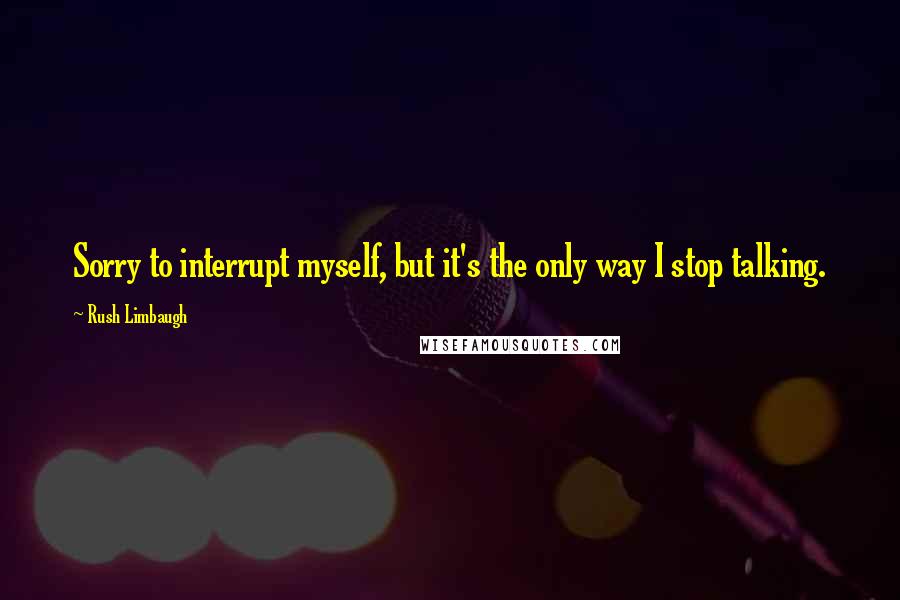 Rush Limbaugh Quotes: Sorry to interrupt myself, but it's the only way I stop talking.