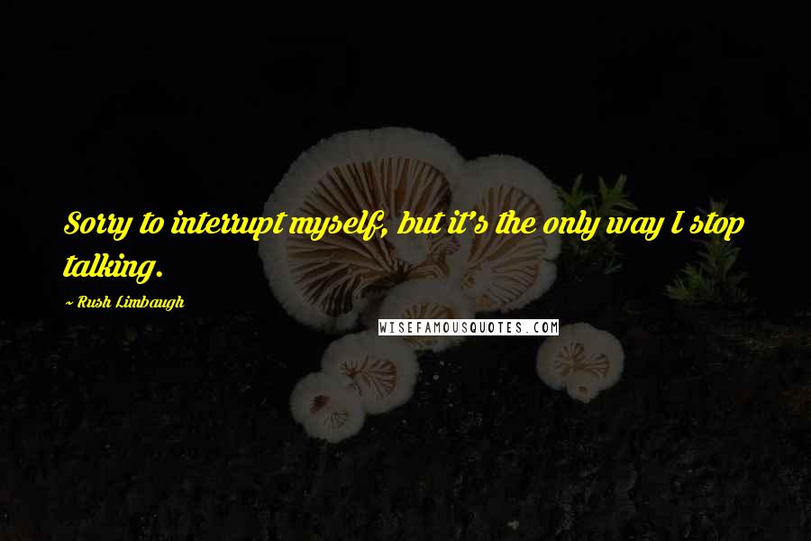 Rush Limbaugh Quotes: Sorry to interrupt myself, but it's the only way I stop talking.