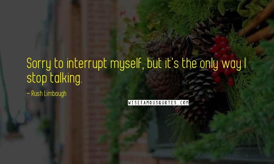 Rush Limbaugh Quotes: Sorry to interrupt myself, but it's the only way I stop talking.