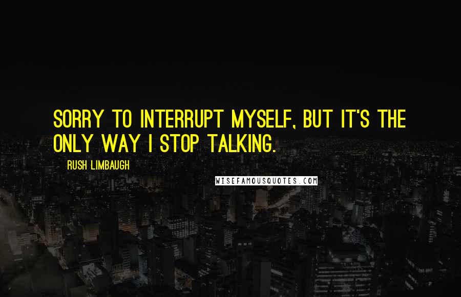 Rush Limbaugh Quotes: Sorry to interrupt myself, but it's the only way I stop talking.