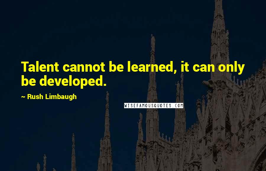 Rush Limbaugh Quotes: Talent cannot be learned, it can only be developed.