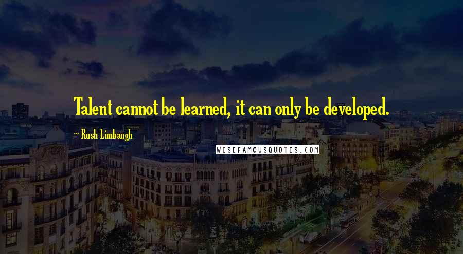 Rush Limbaugh Quotes: Talent cannot be learned, it can only be developed.