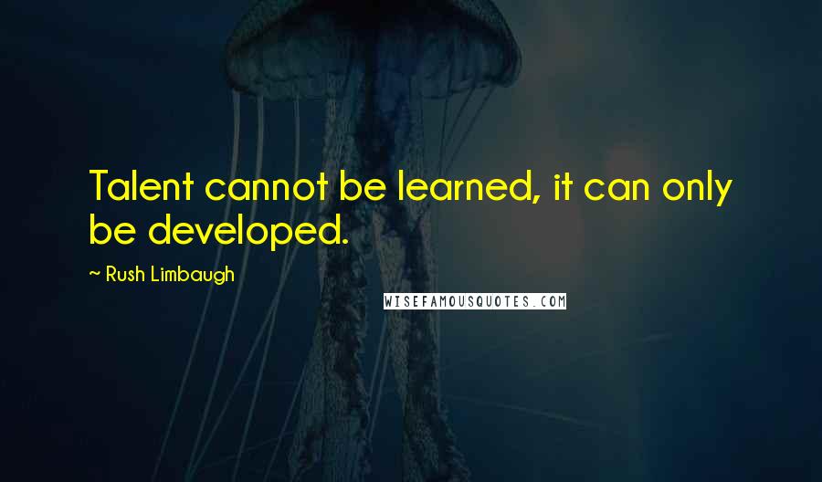 Rush Limbaugh Quotes: Talent cannot be learned, it can only be developed.