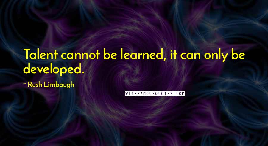 Rush Limbaugh Quotes: Talent cannot be learned, it can only be developed.