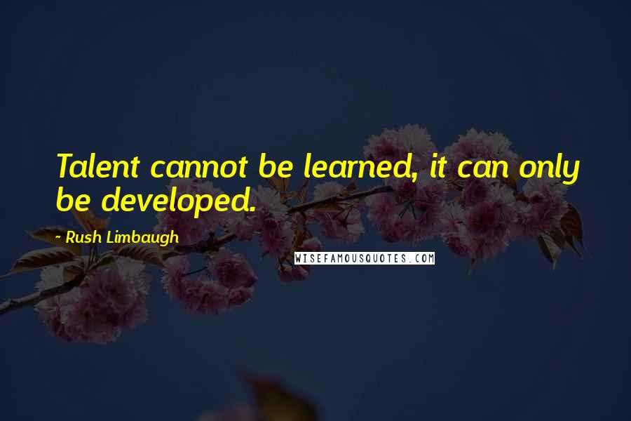 Rush Limbaugh Quotes: Talent cannot be learned, it can only be developed.