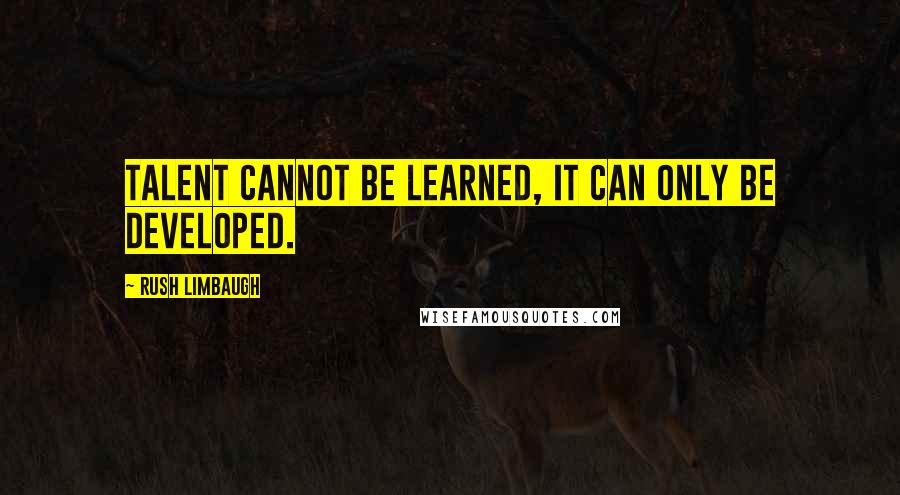 Rush Limbaugh Quotes: Talent cannot be learned, it can only be developed.