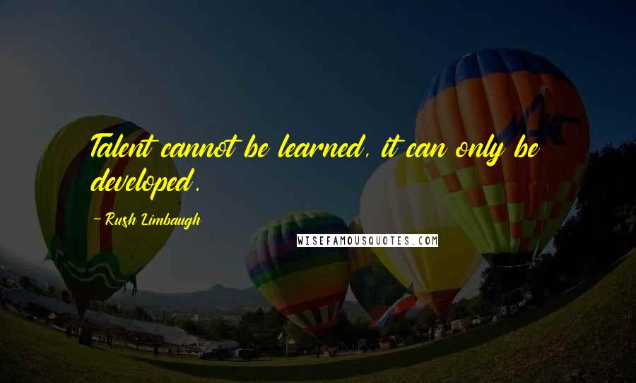 Rush Limbaugh Quotes: Talent cannot be learned, it can only be developed.