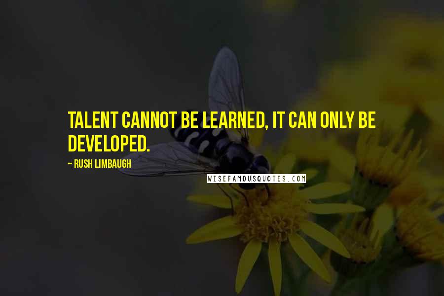 Rush Limbaugh Quotes: Talent cannot be learned, it can only be developed.