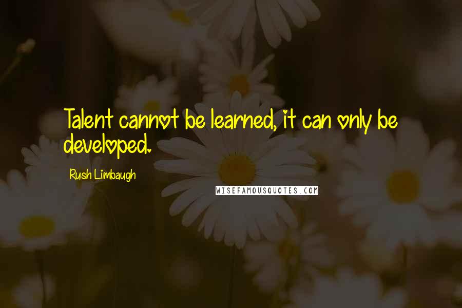 Rush Limbaugh Quotes: Talent cannot be learned, it can only be developed.