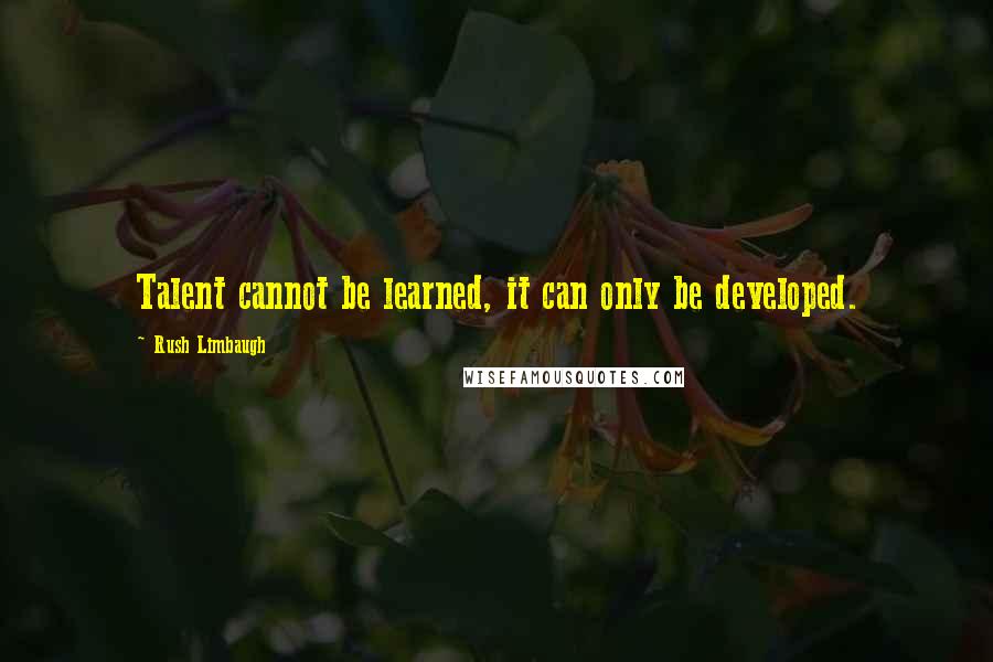 Rush Limbaugh Quotes: Talent cannot be learned, it can only be developed.