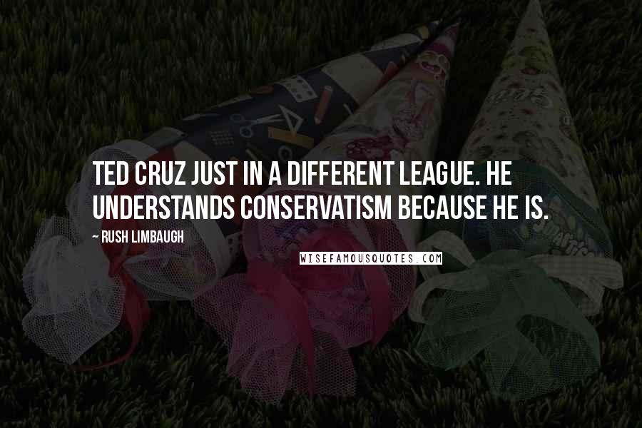 Rush Limbaugh Quotes: Ted Cruz just in a different league. He understands conservatism because he is.