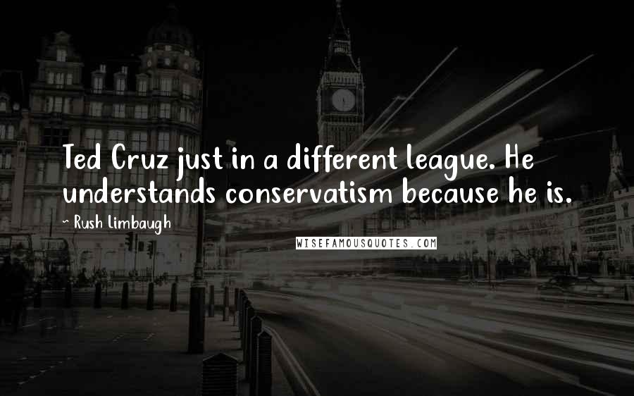 Rush Limbaugh Quotes: Ted Cruz just in a different league. He understands conservatism because he is.