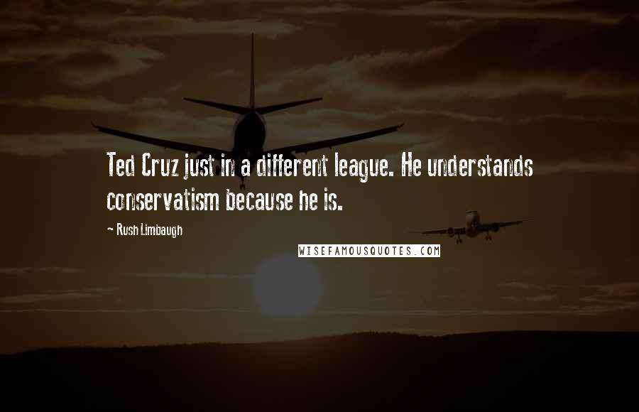 Rush Limbaugh Quotes: Ted Cruz just in a different league. He understands conservatism because he is.