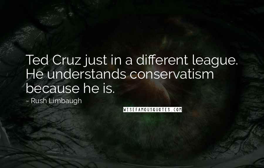 Rush Limbaugh Quotes: Ted Cruz just in a different league. He understands conservatism because he is.