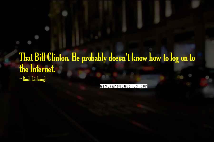 Rush Limbaugh Quotes: That Bill Clinton. He probably doesn't know how to log on to the Internet.
