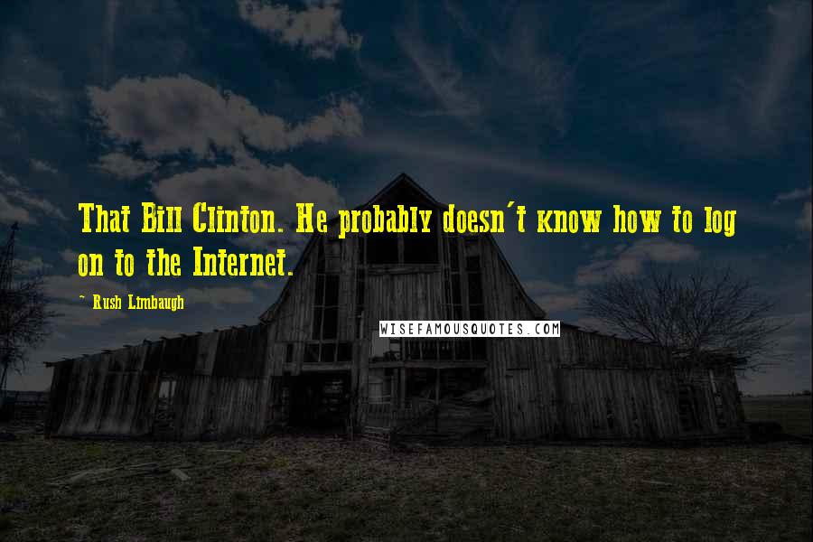 Rush Limbaugh Quotes: That Bill Clinton. He probably doesn't know how to log on to the Internet.