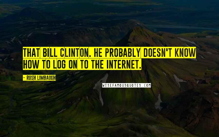 Rush Limbaugh Quotes: That Bill Clinton. He probably doesn't know how to log on to the Internet.