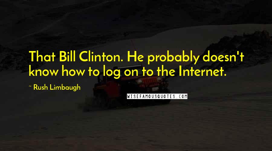 Rush Limbaugh Quotes: That Bill Clinton. He probably doesn't know how to log on to the Internet.