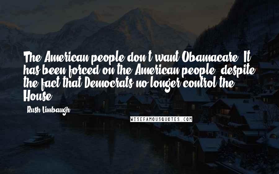 Rush Limbaugh Quotes: The American people don't want Obamacare. It has been forced on the American people, despite the fact that Democrats no longer control the House.