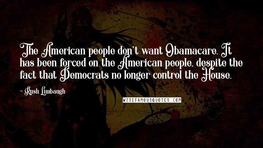 Rush Limbaugh Quotes: The American people don't want Obamacare. It has been forced on the American people, despite the fact that Democrats no longer control the House.