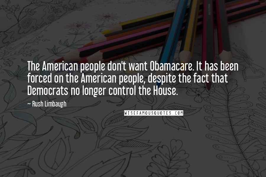 Rush Limbaugh Quotes: The American people don't want Obamacare. It has been forced on the American people, despite the fact that Democrats no longer control the House.