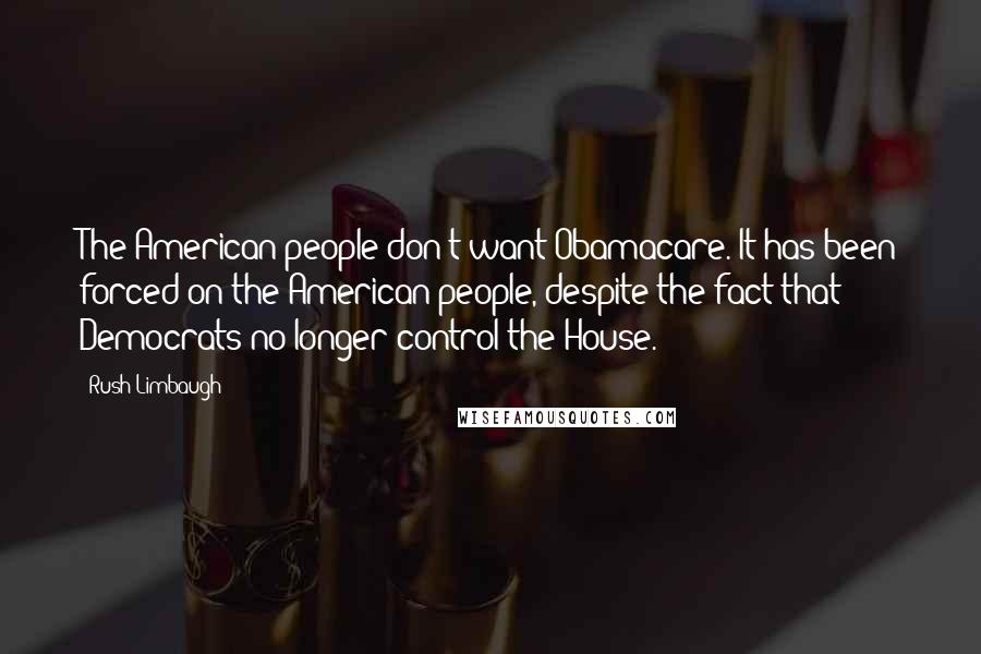 Rush Limbaugh Quotes: The American people don't want Obamacare. It has been forced on the American people, despite the fact that Democrats no longer control the House.