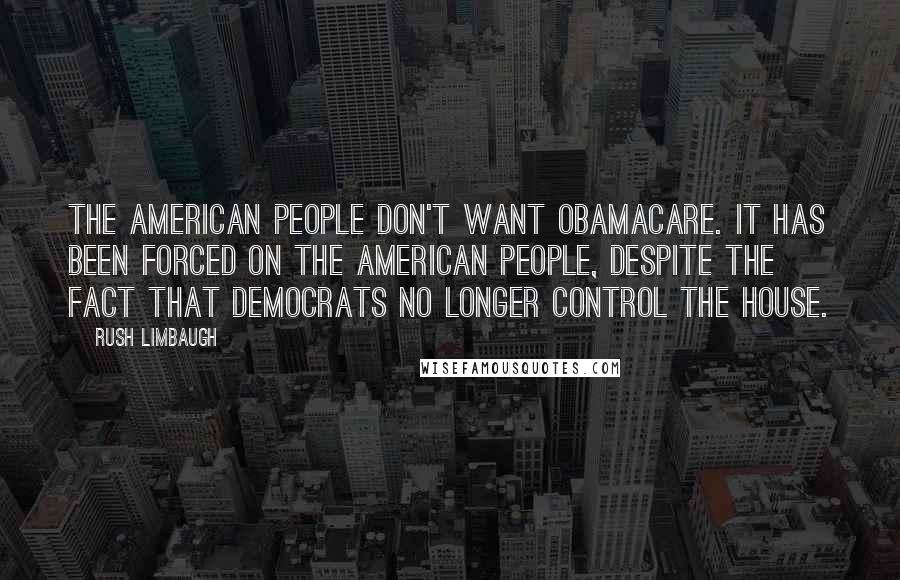 Rush Limbaugh Quotes: The American people don't want Obamacare. It has been forced on the American people, despite the fact that Democrats no longer control the House.