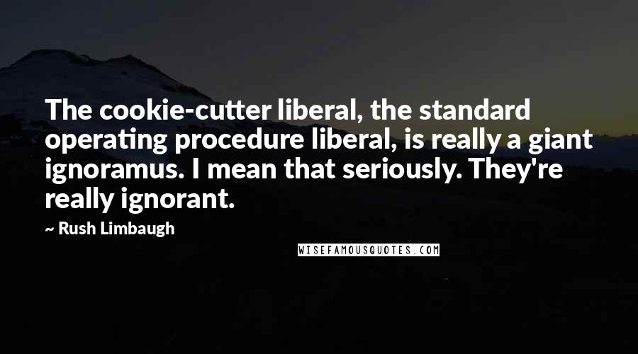 Rush Limbaugh Quotes: The cookie-cutter liberal, the standard operating procedure liberal, is really a giant ignoramus. I mean that seriously. They're really ignorant.