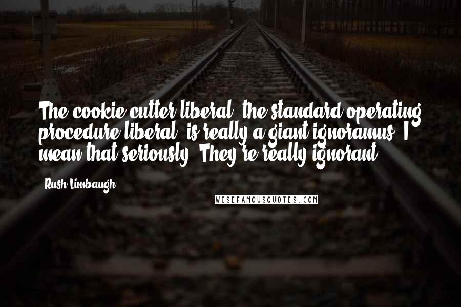 Rush Limbaugh Quotes: The cookie-cutter liberal, the standard operating procedure liberal, is really a giant ignoramus. I mean that seriously. They're really ignorant.