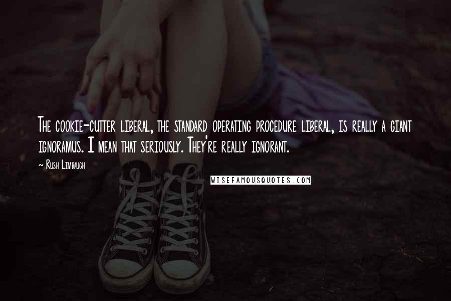 Rush Limbaugh Quotes: The cookie-cutter liberal, the standard operating procedure liberal, is really a giant ignoramus. I mean that seriously. They're really ignorant.