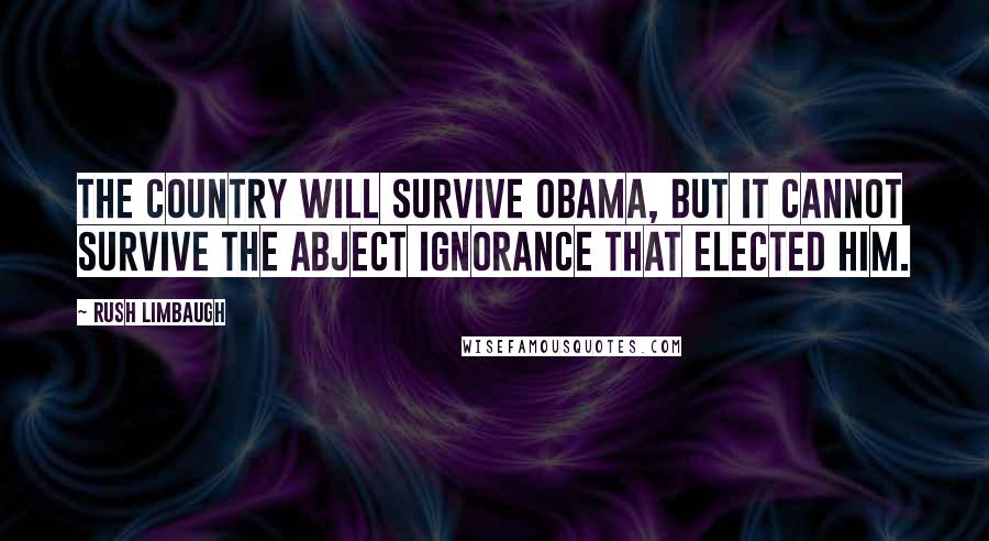 Rush Limbaugh Quotes: The country will survive Obama, but it cannot survive the abject ignorance that elected him.