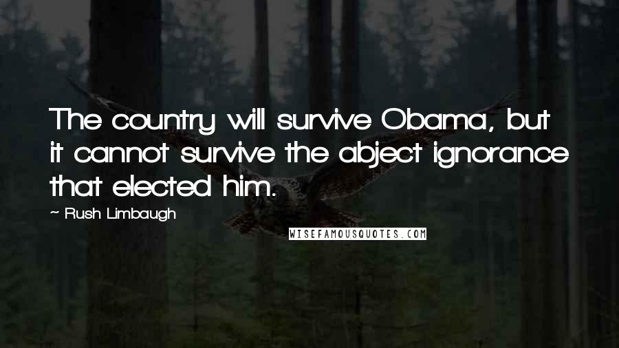 Rush Limbaugh Quotes: The country will survive Obama, but it cannot survive the abject ignorance that elected him.