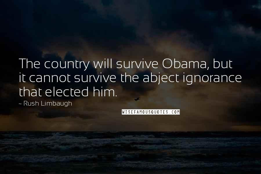 Rush Limbaugh Quotes: The country will survive Obama, but it cannot survive the abject ignorance that elected him.
