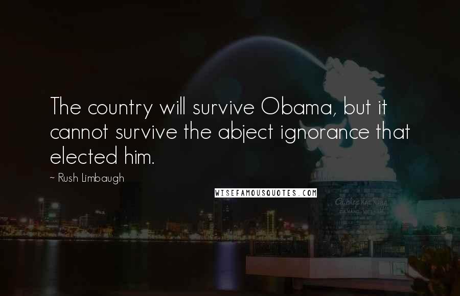 Rush Limbaugh Quotes: The country will survive Obama, but it cannot survive the abject ignorance that elected him.