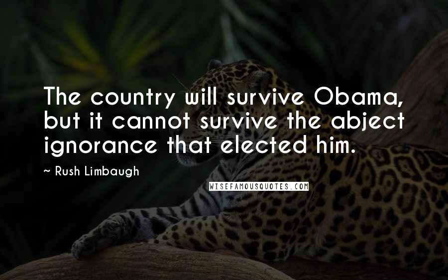 Rush Limbaugh Quotes: The country will survive Obama, but it cannot survive the abject ignorance that elected him.