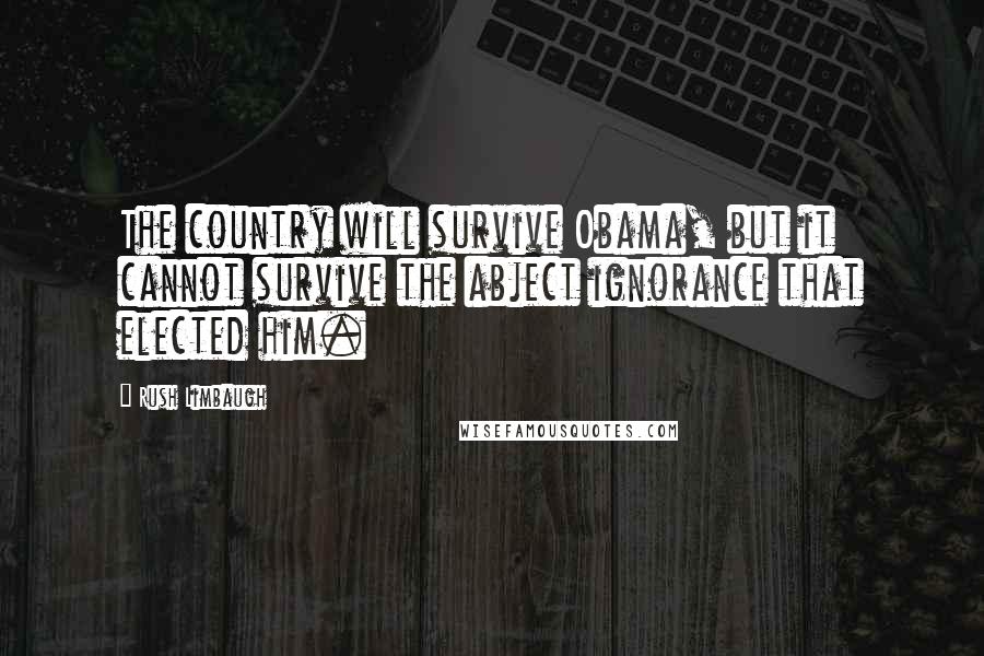 Rush Limbaugh Quotes: The country will survive Obama, but it cannot survive the abject ignorance that elected him.