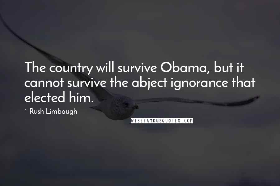 Rush Limbaugh Quotes: The country will survive Obama, but it cannot survive the abject ignorance that elected him.