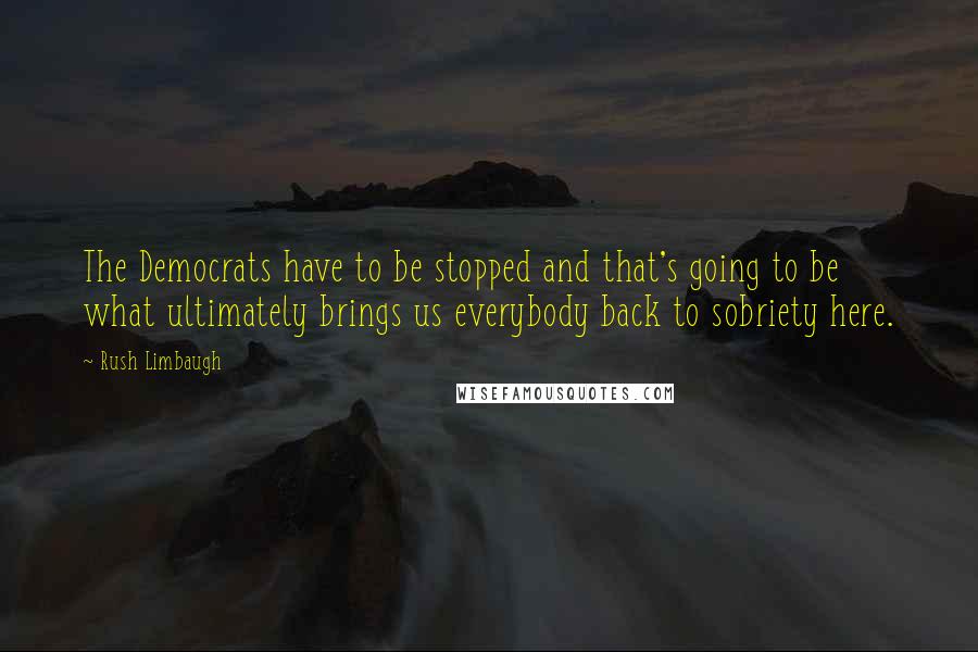 Rush Limbaugh Quotes: The Democrats have to be stopped and that's going to be what ultimately brings us everybody back to sobriety here.