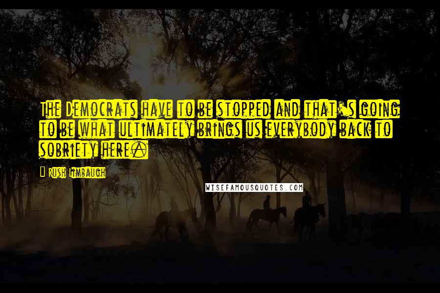 Rush Limbaugh Quotes: The Democrats have to be stopped and that's going to be what ultimately brings us everybody back to sobriety here.