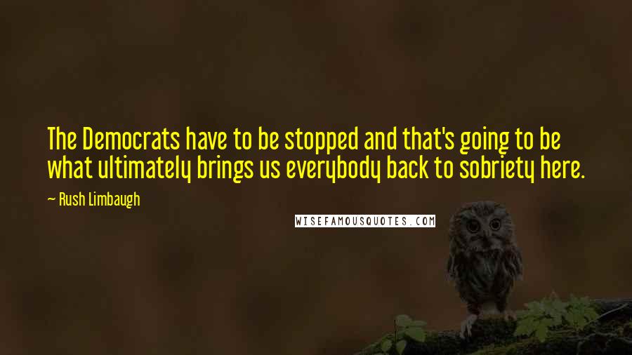 Rush Limbaugh Quotes: The Democrats have to be stopped and that's going to be what ultimately brings us everybody back to sobriety here.