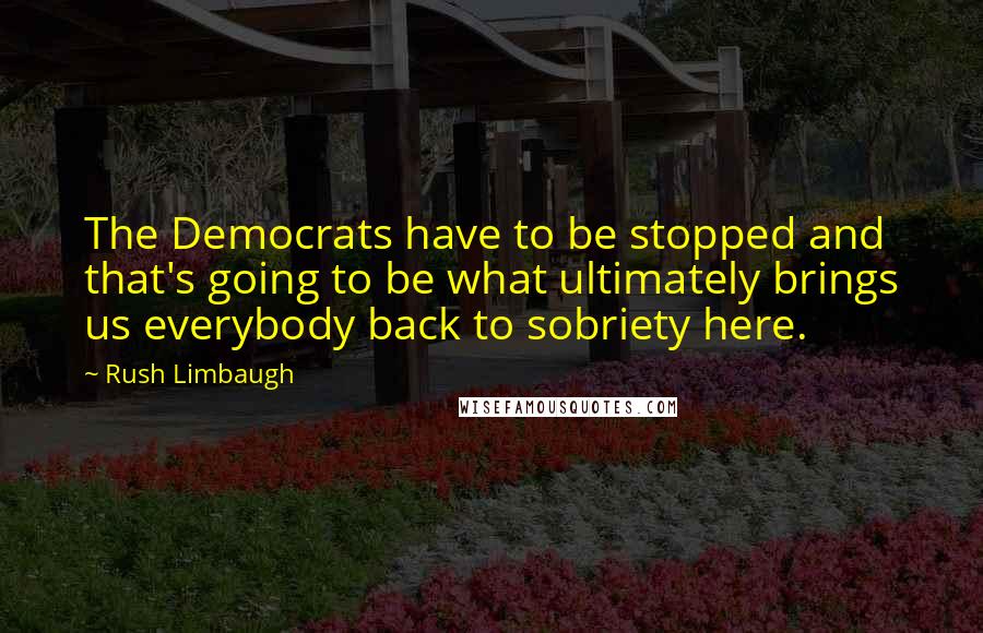 Rush Limbaugh Quotes: The Democrats have to be stopped and that's going to be what ultimately brings us everybody back to sobriety here.