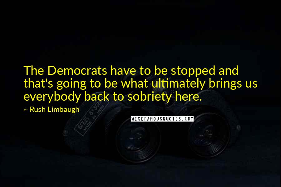 Rush Limbaugh Quotes: The Democrats have to be stopped and that's going to be what ultimately brings us everybody back to sobriety here.