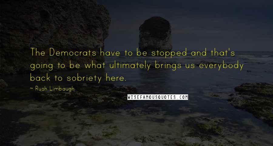 Rush Limbaugh Quotes: The Democrats have to be stopped and that's going to be what ultimately brings us everybody back to sobriety here.