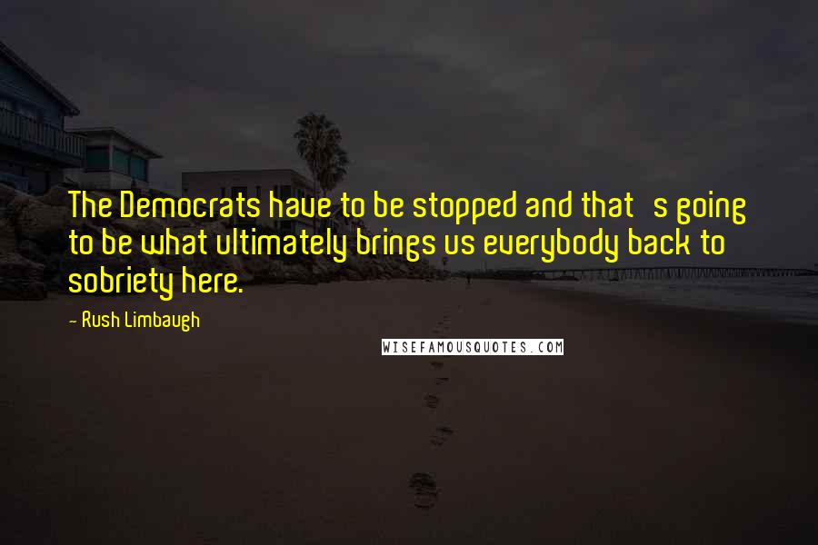 Rush Limbaugh Quotes: The Democrats have to be stopped and that's going to be what ultimately brings us everybody back to sobriety here.