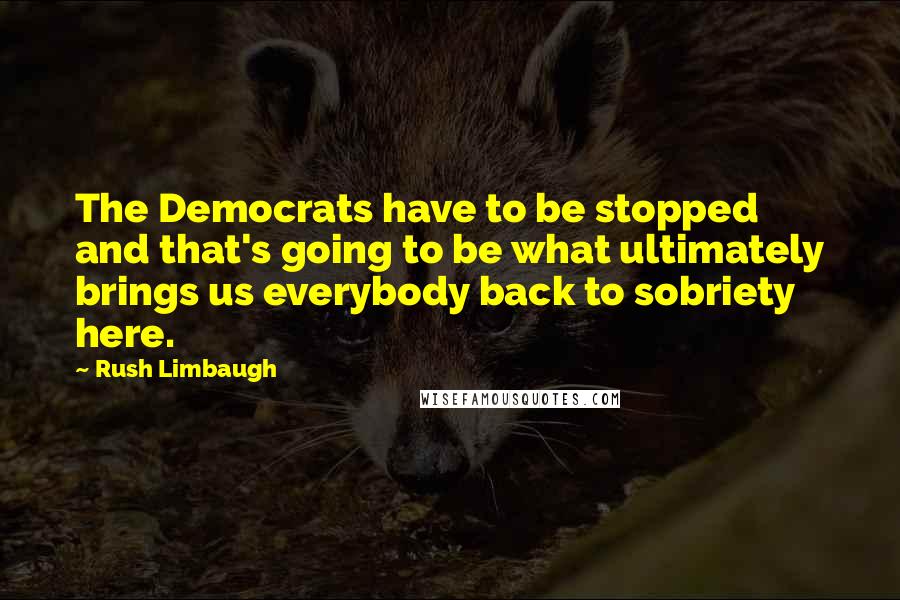 Rush Limbaugh Quotes: The Democrats have to be stopped and that's going to be what ultimately brings us everybody back to sobriety here.