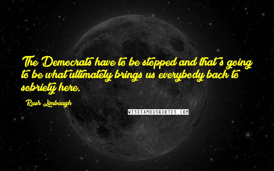 Rush Limbaugh Quotes: The Democrats have to be stopped and that's going to be what ultimately brings us everybody back to sobriety here.