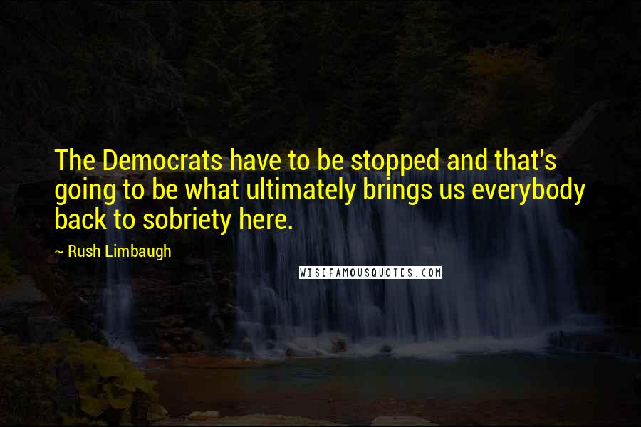 Rush Limbaugh Quotes: The Democrats have to be stopped and that's going to be what ultimately brings us everybody back to sobriety here.