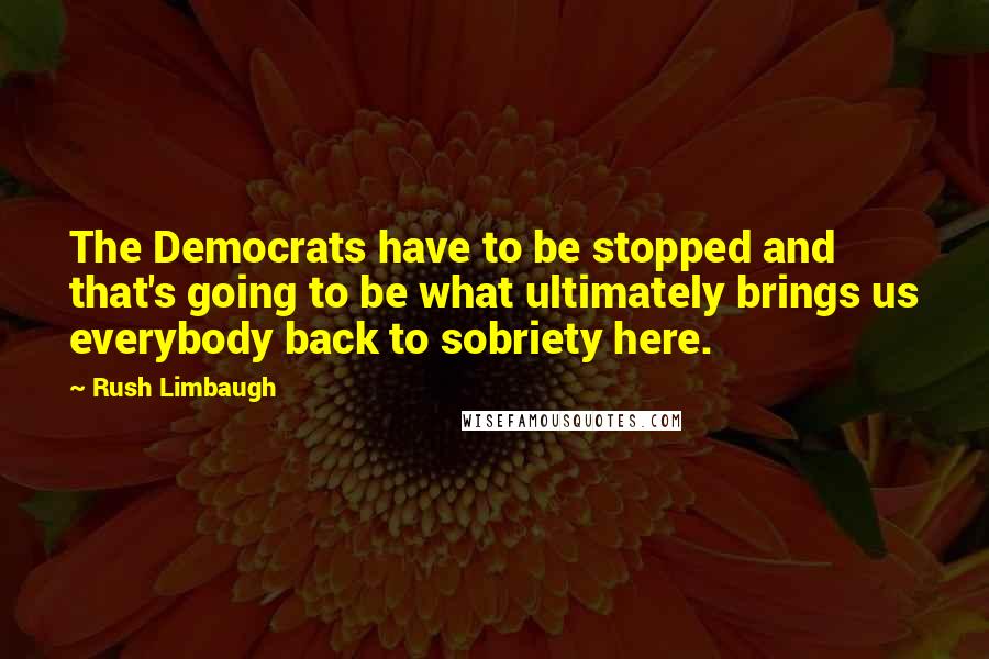 Rush Limbaugh Quotes: The Democrats have to be stopped and that's going to be what ultimately brings us everybody back to sobriety here.