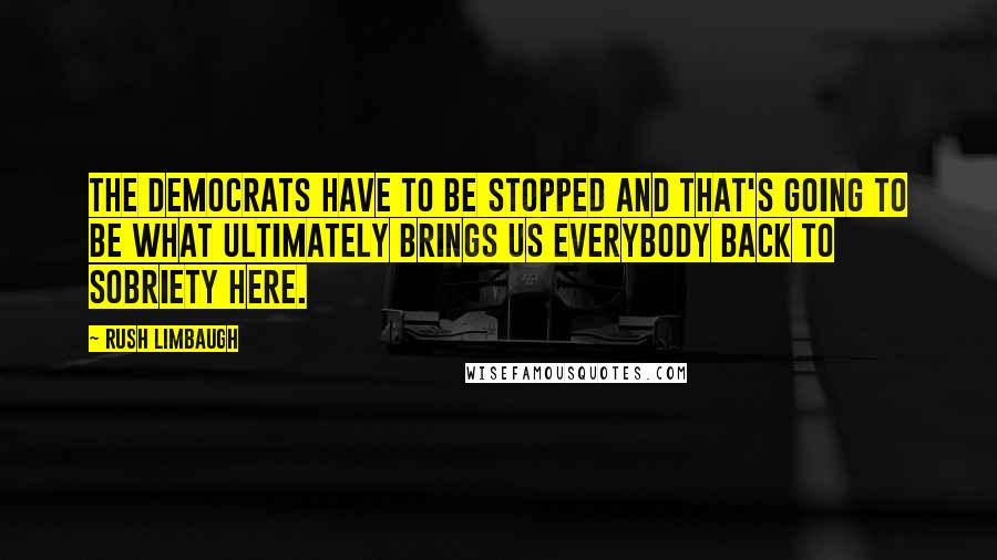 Rush Limbaugh Quotes: The Democrats have to be stopped and that's going to be what ultimately brings us everybody back to sobriety here.